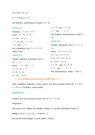 ( 𝑥 + 2)( 𝑥 + 4) = 0
𝑥 = −2 𝑎𝑡𝑎𝑢 𝑥 = −4
Jadi himpunan penyelesaiannya adalah {−4, −2}.
Contoh 2.b :
Selesaikan x2 – 4 x + 3 = 0
Jawab: x2 – 4 x + 3 = 0
(x – 3) (x – 1) = 0
x – 3 = 0 atau x – 1 = 0
x = 3 atau x = 1
Jadi, penyelesaian dari x2 – 4 x + 3 = 0
adalah 3 dan 1.
Contoh 3.b :
Tentukan himpunan penyelesaian dari (x –
2)2 = x – 2.
Jawab: (x – 2)2 = x – 2
x2 – 4 x + 4 = x – 2
x2 – 5 x + 6 = 0
(x – 3) (x – 2) = 0
x – 3 = 0 atau x – 2 = 0
x = 3 atau x = 2
Jadi, himpunan penyelesaiannya adalah {3
, 2}.
Contoh 4.b :
Tentukan penyelesaian dari 2 x2 + 7 x + 6
= 0.
Jawab: 2 x2 + 7 x + 6 = 0
2 x2 + 4 x + 3 x + 6 = 0
2 x (x + 2) + 3 (x + 2) = 0
(x + 2) (2 x + 3) = 0
x +2 = 0 atau 2 x + 3 = 0
x = –2 atau x = – 1
Jadi, penyelesaiannya adalah –2 dan –1.
 Cara memfaktorkan persamaan kuadrat jika 𝒂 ≠ 𝟏.
Untuk mengetahui bagaimana caranya mencari akar-akar persamaan kuadrat jika 𝑥2
+ 𝑏𝑥 +
𝑐 = 0, 𝑎 ≠ 1. Perhatikan contoh berikut.
Contoh 5.b :
Tentukan akar-akar persamaan kuadrat dari 2𝑥2
+ 𝑥 − 3 = 0 !
Penyelesaian :
Kita mencari dua bilangan jika dikalikan hasilnya 𝑎. 𝑐 dan jika dijumlahkan hasilnya b.
Didalam soal 𝑎. 𝑐 = 2. (−3) = −6 𝑑𝑎𝑛 𝑏 = 1.
Kita peroleh kedua bilangan tersebut adalah −2 𝑑𝑎𝑛 3.
 