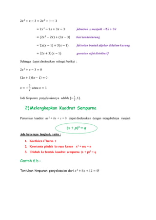 2𝑥2
+ 𝑥 − 3 = 2𝑥2
+ ⋯− 3
= 2𝑥2
− 2𝑥 + 3𝑥 − 3 jabarkan x menjadi −𝟐𝒙 + 𝟑𝒙
= (2𝑥2
− 2𝑥) + (3𝑥 − 3) beri tanda kurung
= 2𝑥(𝑥 − 1) + 3(𝑥 − 1) faktokan bentuk aljabar didalam kurung
= (2𝑥 + 3)(𝑥 − 1) gunakan sifat distributif
Sehingga dapat diselesaikan sebagai berikut :
2𝑥2
+ 𝑥 − 3 = 0
(2𝑥 + 3)( 𝑥 − 1) = 0
𝑥 = −
3
2
𝑎𝑡𝑎𝑢 𝑥 = 1
Jadi himpunan penyelesaiannya adalah {−
3
2
, 1}.
2) Melengkapkan Kuadrat Sempurna
Persamaan kuadrat ax2 + bx + c = 0 dapat diselesaikan dengan mengubahnya menjadi
Ada beberapa langkah, yaitu :
1. Koefisien x2 harus 1
2. Konstanta pindah ke ruas kanan x2 + mx = n
3. Diubah ke bentuk kuadrat sempurna (x + p)2 = q
Contoh 6.b :
Tentukan himpunan penyelesaian dari 𝑥2
+ 8𝑥 + 12 = 0!
(x + p)2
= q
 