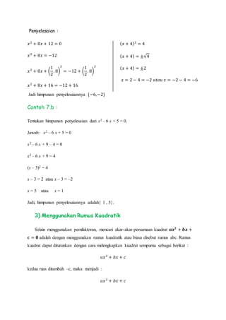 Penyelesaian :
𝑥2
+ 8𝑥 + 12 = 0
𝑥2
+ 8𝑥 = −12
𝑥2
+ 8𝑥 + (
1
2
. 8)
2
= −12 + (
1
2
. 8)
2
𝑥2
+ 8𝑥 + 16 = −12 + 16
( 𝑥 + 4)2
= 4
( 𝑥 + 4) = ±√4
( 𝑥 + 4) = ±2
𝑥 = 2 − 4 = −2 𝑎𝑡𝑎𝑢 𝑥 = −2 − 4 = −6
Jadi himpunan penyelesaiannya {−6,−2}
Contoh 7.b :
Tentukan himpunan penyelesaian dari x2 – 6 x + 5 = 0.
Jawab: x2 – 6 x + 5 = 0
x2 – 6 x + 9 – 4 = 0
x2 – 6 x + 9 = 4
(x – 3)2 = 4
x – 3 = 2 atau x – 3 = –2
x = 5 atau x = 1
Jadi, himpunan penyelesaiannya adalah{ 1 , 5}.
3) Menggunakan Rumus Kuadratik
Selain menggunakan pemfaktoran, mencari akar-akar persamaan kuadrat 𝒂𝒙 𝟐
+ 𝒃𝒙 +
𝒄 = 𝟎 adalah dengan menggunakan rumus kuadratik atau biasa disebut rumus abc. Rumus
kuadrat dapat diturunkan dengan cara melengkapkan kuadrat sempurna sebagai berikut :
𝑎𝑥2
+ 𝑏𝑥 + 𝑐
kedua ruas ditambah –c, maka menjadi :
𝑎𝑥2
+ 𝑏𝑥 + 𝑐
 