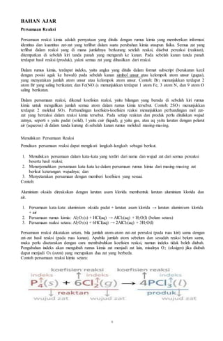 6
BAHAN AJAR
Persamaan Reaksi
Persamaan reaksi kimia adalah pernyataan yang ditulis dengan rumus kimia yang memberikan informasi
identitas dan kuantitas zat-zat yang terlibat dalam suatu perubahan kimia ataupun fisika. Semua zat yang
terlibat dalam reaksi yang di mana jumlahnya berkurang setelah reaksi, disebut pereaksi (reaktan),
ditempatkan di sebelah kiri tanda panah yang mengarah ke kanan. Pada sebelah kanan tanda panah
terdapat hasil reaksi (produk), yakni semua zat yang dihasilkan dari reaksi.
Dalam rumus kimia, terdapat indeks, yaitu angka yang ditulis dalam format subscript (berukuran kecil
dengan posisi agak ke bawah) pada sebelah kanan simbol unsur atau kelompok atom unsur (gugus),
yang menyatakan jumlah atom unsur atau kelompok atom unsur. Contoh: Br2 menunjukkan terdapat 2
atom Br yang saling berikatan; dan Fe(NO3)3 menunjukkan terdapat 1 atom Fe, 3 atom N, dan 9 atom O
saling berikatan.
Dalam persamaan reaksi, dikenal koefisien reaksi, yaitu bilangan yang berada di sebelah kiri rumus
kimia untuk mengalikan jumlah semua atom dalam rumus kimia tersebut. Contoh: 2SO3 menunjukkan
terdapat 2 molekul SO3. Perbandingan koefisien-koefisien reaksi menunjukkan perbandingan mol zat-
zat yang bereaksi dalam reaksi kimia tersebut. Pada setiap reaktan dan produk perlu dituliskan wujud
zatnya, seperti s yaitu padat (solid), l yaitu cair (liquid), g yaitu gas, atau aq yaitu larutan dengan pelarut
air (aqueous) di dalam tanda kurung di sebelah kanan rumus molekul masing-masing.
Menuliskan Persamaan Reaksi
Penulisan persamaan reaksi dapat mengikuti langkah-langkah sebagai berikut.
1. Menuliskan persamaan dalam kata-kata yang terdiri dari nama dan wujud zat dari semua pereaksi
beserta hasil reaksi;
2. Menerjemahkan persamaan kata-kata ke dalam persamaan rumus kimia dari masing-masing zat
berikut keterangan wujudnya; dan
3. Menyetarakan persamaan dengan memberi koefisien yang sesuai.
Contoh:
Aluminium oksida direaksikan dengan larutan asam klorida membentuk larutan aluminium klorida dan
air.
1. Persamaan kata-kata: aluminium oksida padat + larutan asam klorida → larutan aluminium klorida
+ air
2. Persamaan rumus kimia: Al2O3(s) + HCl(aq) → AlCl3(aq) + H2O(l) (belum setara)
3. Persamaan reaksi setara: Al2O3(s) + 6HCl(aq) → 2AlCl3(aq) + 3H2O(l)
Persamaan reaksi dikatakan setara, bila jumlah atom-atom zat-zat pereaksi (pada ruas kiri) sama dengan
zat-zat hasil reaksi (pada ruas kanan). Apabila jumlah atom sebelum dan sesudah reaksi belum sama,
maka perlu disetarakan dengan cara membubuhkan koefisien reaksi, namun indeks tidak boleh diubah.
Pengubahan indeks akan mengubah rumus kimia zat menjadi zat lain, misalnya O2 (oksigen) jika diubah
dapat menjadi O3 (ozon) yang merupakan dua zat yang berbeda.
Contoh persamaan reaksi kimia setara:
 