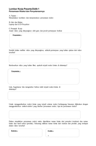 Pengamatan :
Pengamatan :
Reaktan : Produk :
9
Lembar Kerja Peserta Didik 1
Persamaan Reaksi dan Penyetaraannya
A.Tujuan :
Menentukan koefisien dan menyetarakan persamaan reaksi
B.Alat dan Bahan
Laptop dan LCD Proyektor
C.Petunjuk Kerja
Amati video yang ditayangkan oleh guru dan jawab pertanyaan berikut
Setelah kalian melihat video yang ditayangkan, adakah pertanyaan yang kalian ajukan dari video
tersebut!
Berdasarkan video yang kalian lihat, apakah terjadi reaksi kimia di dalamnya?
Lalu, bagaimana kita mengetahui bahwa telah terjadi reaksi kimia di
dalamnya?
Untuk menggambarkan reaksi kimia yang terjadi selama reaksi berlangsung biasanya dilakukan dengan
menggambarkan simbol-simbol yang disebut persamaan reaksi. Apa itu persamaan reaksi?
Dalam menuliskan persamaan reaksi maka diperlukan rumus kimia dari pereaksi (reaktan) dan rumus
kimia dari hasil reaksi (produk). Sekarang tuliskan rumus kimia dari reaktan dan produk yang terdapat
dalam video tersebut!
 