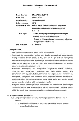 RENCANA PELAKSANAAN PEMBELAJARAN
(RPP)
Nama Sekolah : SMA YASIHA GUBUG
Nama Guru : Sarinah, S.Pd
Mata Pelajaran : Sejarah Indonesia
Kelas / Semester : XI / 1
Materi Pokok/Topik : Proses masuk dan perkembangan penjajahan
Bangsa barat ( Portugis, Belanda, Inggris) di
Indonesia
Sub Topik : - Faktor-faktor yang mempengaruhi kedatangan
bangsa- bangsa Barat ke Indonesia
- Proses kedatangan dan perkembangan penjajahan
bangsa Barat di Indonesia
Alokasi Waktu : 2 X 45 Menit
A. Kompetensi Inti
1. Menghayati dan mengamalkan ajaran agama yang dianutnya
2. Menghayati dan mengamalkan perilaku jujur, disiplin, tanggungjawab, peduli (gotong
royong, kerjasama, toleran, damai), santun, responsif dan pro-aktif dan menunjukkan
sikap sebagai bagian dari solusi atas berbagai permasalahan dalam berinteraksi secara
efektif dengan lingkungan sosial dan alam serta dalam menempatkan diri sebagai
cerminan bangsa dalam pergaulan dunia
3. Memahami, menerapkan, dan menganalisis pengetahuan faktual, konseptual,
prosedural, dan metakognitif berdasarkan rasa ingin tahunya tentang ilmu
pengetahuan, teknologi, seni, budaya, dan humaniora dengan wawasan kemanusiaan,
kebangsaan, kenegaraan, dan peradaban terkait penyebab fenomena dan kejadian,
serta menerapkan pengetahuan prosedural pada bidang kajian yang spesifik sesuai
dengan bakat dan minatnya untuk memecahkan masalah
4. Mengolah, menalar, dan menyaji dalam ranah konkret dan ranah abstrak terkait dengan
pengembangan dari yang dipelajarinya di sekolah secara mandiri, bertindak secara
efektif dan kreatif, serta mampu menggunakan metoda sesuai kaidah keilmuan.
B. Kompetensi Dasar dan Indikator
3.2. Menganalisis proses masuk dan perkembangan penjajahan bangsa barat di
Indonesia.
3.2.1. Mengidentifikasi faktor-faktor yang mempengaruhi kedatangan bangsa-
bangsa Barat ke Indonesia
 