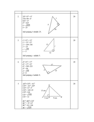2. 242+152 = b2
576+49= b2
625 = b2
b2 = 625
b = √625
b = 25
Jadi panjang b abalah 25.
20
3. c2+122 = 132
c2 = 132‒122
c2 = 169‒144
c2 = 25
c = √25
c = 5
Jadi panjang c adalah 5.
20
4. d2+152 = 172
d2 = 172‒152
d2 = 289‒225
d2 = 64
d = √64
d = 8
Jadi panjang d adalah 8.
20
5 AD2+CD2 = AC2
CD2 = AC2‒AD2
CD2=132‒52
CD2 = 169‒25
CD2 =144
CD = √144
CD = 12
BC2=BD2+CD2
BC 2 = 92+122
BC 2 =81+144
BC = √225
20
17
15d
12
13
c
13 cm
5 cm D
C
9 cm BA
 
