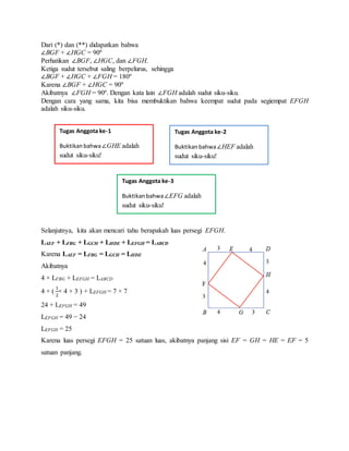 Dari (*) dan (**) didapatkan bahwa
∠BGF + ∠HGC = 90º
Perhatikan ∠BGF, ∠HGC, dan ∠FGH.
Ketiga sudut tersebut saling berpelurus, sehingga
∠BGF + ∠HGC + ∠FGH = 180º
Karena ∠BGF + ∠HGC = 90º
Akibatnya ∠FGH = 90º. Dengan kata lain ∠FGH adalah sudut siku-siku.
Dengan cara yang sama, kita bisa membuktikan bahwa keempat sudut pada segiempat EFGH
adalah siku-siku.
Selanjutnya, kita akan mencari tahu berapakah luas persegi EFGH.
LAEF + LFBG + LGCH + LHDE + LEFGH = LABCD
Karena LAEF = LFBG = LGCH = LHDE
Akibatnya
4 × LFBG + LEFGH = LABCD
4 × (
1
2
× 4 × 3 ) + LEFGH = 7 × 7
24 + LEFGH = 49
LEFGH = 49 − 24
LEFGH = 25
Karena luas persegi EFGH = 25 satuan luas, akibatnya panjang sisi EF = GH = HE = EF = 5
satuan panjang.
Tugas Anggota ke-1
Buktikanbahwa∠GHE adalah
sudut siku-siku!
Tugas Anggota ke-2
Buktikanbahwa∠HEF adalah
sudut siku-siku!
Tugas Anggota ke-3
Buktikanbahwa∠EFG adalah
sudut siku-siku!
 