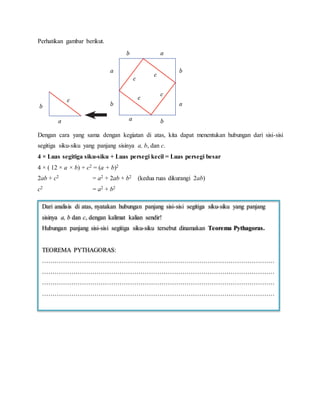 Perhatikan gambar berikut.
Dengan cara yang sama dengan kegiatan di atas, kita dapat menentukan hubungan dari sisi-sisi
segitiga siku-siku yang panjang sisinya a, b, dan c.
4 × Luas segitiga siku-siku + Luas persegi kecil = Luas persegi besar
4 × ( 12 × a × b) + c2 = (a + b)2
2ab + c2 = a2 + 2ab + b2 (kedua ruas dikurangi 2ab)
c2 = a2 + b2
Dari analisis di atas, nyatakan hubungan panjang sisi-sisi segitiga siku-siku yang panjang
sisinya a, b dan c, dengan kalimat kalian sendir!
Hubungan panjang sisi-sisi segitiga siku-siku tersebut dinamakan Teorema Pythagoras.
TEOREMA PYTHAGORAS:
…………………………………………………………………………………………………
…………………………………………………………………………………………………
…………………………………………………………………………………………………
…………………………………………………………………………………………………
 