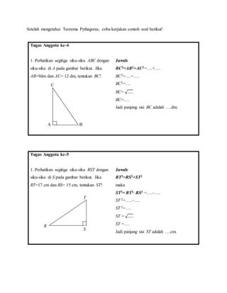 Setelah mengetahui Teorema Pythagoras, coba kerjakan contoh soal berikut!
Tugas Anggota ke-4
1. Perhatikan segitiga siku-siku ABC dengan
siku-siku di A pada gambar berikut. Jika
AB=9dm dan AC= 12 dm, tentukan BC!
Jawab:
BC2=AB2+AC2=….+….
BC2=….+….
BC2=….
BC= √… .
BC=….
Jadi panjang sisi BC adalah ….dm.
Tugas Anggota ke-5
1. Perhatikan segitiga siku-siku RST dengan
siku-siku di S pada gambar berikut. Jika
RT=17 cm dan RS= 15 cm, tentukan ST!
Jawab:
RT2=RS2+ST2
maka
ST2= RT2‒RS2 =….‒….
ST 2=…..‒….
ST 2=….
ST = √….
ST =….
Jadi panjang sisi ST adalah ….cm.
A B
C
S
T
R
 