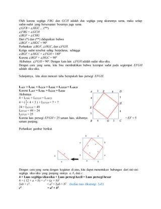 Oleh karena segitiga FBG dan GCH adalah dua segitiga yang ukurannya sama, maka setiap
sudut-sudut yang bersesuaian besarnya juga sama.
∠GFB = ∠HGC.... (**)
∠FBG = ∠GCH
∠BGF = ∠CHG
Dari (*) dan (**) didapatkan bahwa
∠BGF + ∠HGC = 90º
Perhatikan ∠BGF, ∠HGC, dan ∠FGH.
Ketiga sudut tersebut saling berpelurus, sehingga
∠BGF + ∠HGC + ∠FGH = 180º
Karena ∠BGF + ∠HGC = 90º
Akibatnya ∠FGH = 90º. Dengan kata lain ∠FGH adalah sudut siku-siku.
Dengan cara yang sama, kita bisa membuktikan bahwa keempat sudut pada segiempat EFGH
adalah siku-siku.
Selanjutnya, kita akan mencari tahu berapakah luas persegi EFGH.
LAEF + LFBG + LGCH + LHDE + LEFGH = LABCD
Karena LAEF = LFBG = LGCH = LHDE
Akibatnya
4 × LFBG + LEFGH = LABCD
4 × (
1
2
× 4 × 3 ) + LEFGH = 7 × 7
24 + LEFGH = 49
LEFGH = 49 − 24
LEFGH = 25
Karena luas persegi EFGH = 25 satuan luas, akibatnya panjang sisi EF = GH = HE = EF = 5
satuan panjang.
Perhatikan gambar berikut.
Dengan cara yang sama dengan kegiatan di atas, kita dapat menentukan hubungan dari sisi-sisi
segitiga siku-siku yang panjang sisinya a, b, dan c.
4 × Luas segitiga siku-siku + Luas persegi kecil = Luas persegi besar
4 × ( 12 × a × b) + c2 = (a + b)2
2ab + c2 = a2 + 2ab + b2 (kedua ruas dikurangi 2ab)
c2 = a2 + b2
 