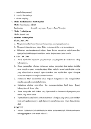 c. populasi dan sampel 
d. variabel dan jenisnya 
e. teknik sampling 
6. Model dan Pendekatan Pembelajaran 
Model Pembelajaran : STAD 
Pendekatan : Scientific Approach, Research Based Learning 
7. Media Pembelajaran 
Modul, lembar kerja 
8. Skenario Pembelajaran 
PENDAHULUAN 
a. Menginformasikan kompetensi dan kemampuan akhir yang diharapkan 
b. Mendeskripsikan cakupan materi dalam pertemuan kedua beserta manfaatnya 
c. Mahasiswa mendapatkan motivasi dari dosen dengan mengaitkan materi yang akan 
dipelajari dalam kehidupan sehari-hari sesuai dengan materi pada website. 
KEGIATAN INTI 
a. Dosen membentuk kelompok yang heterogen yang berjumlah 5-6 mahasiswa setiap 
kelompoknya. 
b. Dosen mengajukan beberapa pertanyaan tentang pengertian dasar dalam statistika 
serta mereview materi pengertian dasar dalam statistika sesuai materi pada website 
yang telah dijadikan sebagai tugas terstruktur dan memberikan tugas kelompok 
secara bertahap sesuai dengan urutan di website. 
c. Mahasiswa diberi kesempatan untuk berpikir, menganalisis serta menyelesaikan 
masalah yang ada secara berkelompok. 
d. Mahasiswa diminta menyajikan dan mempresentasikan hasil tugas diskusi 
kelompoknya di depan kelas. 
e. Dosen mengoreksi hasil diskusi yang dipresentasikan dan memberi penguatan pada 
materi yang masih lemah 
f. Memberikan nilai kelompok serta menentukan kelompok yang terbaik dan memberi 
motivasi kepada mahasiswa pada kelompok yang kurang atau belum berpartisipasi 
aktif. 
PENUTUP 
a. Melalui kegiatan diskusi dan bimbingan dosen, mahasiswa dapat membuat simpulan 
tentang pengertian dasar dalam statistika. 
 