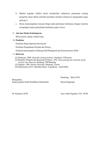 b. Melalui kegiatan refleksi dosen memberikan mahasiswa pertanyaan tentang 
pengertian dasar dalam statistika kemudian meminta mahasiswa mengerjakan tugas 
individu 2. 
c. Dosen menyampaikan rencana belajar pada pertemuan berikutnya dengan meminta 
mempelajari materi perkuliahan berikutnya pada website. 
9. Alat dan Media Pembelajaran 
White board, Laptop, lembar kerja 
10. Penilaian 
Penilaian Sikap (Spiritual dan Sosial) 
Penilaian Pengetahuan (Produk dan Proses) 
Penilaian Keterampilan (Thinking Skill/Managerial dan Psychomotoric Skill) 
11. Referensi 
[1] Budiyono. 2009. Statistika untuk penelitian. Surakarta: UNS press 
[2] Ronald E Walpole dan Raymond H Myers. 1995. Ilmu peluang dan statistika untuk 
insinyur dan ilmuwan. Bandung: ITB Bandung 
[3] Sudjana. 1996. Metode Statistika: Bandung: Tarsito 
[4] Sukestiyarno.2013. Statistika Dasar. Yogyakarta : Andi Offset 
Semarang, Maret 2014 
Mengetahui, 
Ketua program Studi Pendidikan Matematika Dosen Pengampu 
Dr. Rasiman, M Pd Aryo Andri Nugroho, S.Si., M.Pd 
