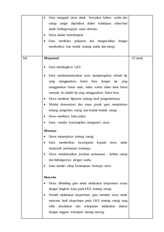  Guru mengajak siswa untuk bersyukur bahwa usaha dan
energi sangat diperlukan dalam kehidupan sehari-hari
untuk berlangsungnya suatu aktivitas.
 Siswa duduk berkelompok
 Guru membuka pelajaran dan mengawalinya dengan
memberikan kuis tertulis tentang usaha dan energi.
Inti Mengamati
 Guru membagikan LKS
 Guru mendemonstrasikan serta memperagakan sebuah hp
yang menggunakan batrai baru dengan hp yang
menggunakan batrai suak, maka waktu tahan lama batrei
menyala itu adalah hp yang menggunakan batrai baru.
 Siswa membuat hipotesis tentang hasil pengamatannya
 Melalui demonstrasi dan tanya jawab guru menjelaskan
tentang pengertian energi dan bentuk-bentuk energi.
 Siswa membaca buku paket
 Guru : menilai keterampilan mengamati siswa
Menanya
 Siswa menanyakan tentang energi.
 Guru memberikan kesempatan kepada siswa untuk
menjawab pertanyaan temannya
 Siswa mendiskusikan jawaban pertanyaan , definisi energi
dan hubungannya dengan usaha.
 Guru menilai sikap kemampuan bertanya siswa
Mencoba
 Siswa dibimbing guru untuk melakukan eksperimen sesuai
dengan langkah kerja pada LKS tentang energi.
 Setelah melakukan eksperimen, guru meminta siswa untuk
mencatat hasil eksperimen pada LKS tentang energi yang
telah disediakan dan selanjutnya melakukan diskusi
dengan anggota kelompok masing-masing
65 menit
 