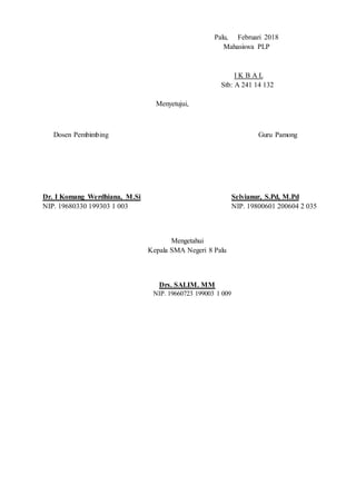 Palu, Februari 2018
Mahasiswa PLP
I K B A L
Stb: A 241 14 132
Menyetujui,
Dosen Pembimbing Guru Pamong
Dr. I Komang Werdhiana, M.Si Selvianur, S.Pd, M.Pd
NIP. 19680330 199303 1 003 NIP. 19800601 200604 2 035
Mengetahui
Kepala SMA Negeri 8 Palu
Drs. SALIM. MM
NIP. 19660723 199003 1 009
 