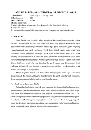 LAMPIRAN BAHAN AJAR MATERI GERAK LURUS BERATURAN (GLB)
Nama Sekolah
: SMA Negeri 3 Cikarang Utara
Kelas/Semester
: X/1
Mata Pelajaran
: Fisika
Standar Kompetensi :
2. Menerapkan konsep dan prinsip dasar kinematika dan dinamika benda titik.
Kompetensi Dasar
:
2.1 Menganalisis besaran fisika pada gerak dengan kecepatan dan percepatan konstan.

GERAK LURUS
Suatu benda yang bergerak, selain mempunyai kecepatan juga mempunyai bentuk
lintasan. Lintasan adalah titik-titik yang dilalui oleh benda yang bergerak. Gerak suatu benda
berdasarkan bentuk lintasannya dibedakan menjadi tiga, yaitu gerak lurus, gerak lengkung
(parabola/peluru), dan gerak melingkar. Gerak lurus adalah gerak suatu benda yang
lintasannya berupa garis lurus, misalnya : gerak kereta api di atas rel yang lurus., gerak
kelereng yang digelindingkan di lantai dan gerak pelari cepat. Gerak parabola adalah gerak
suatu benda yang lintasannya berupa parabola (garis lengkung), misalnya : gerak anak panah
dilepas dari busur, gerak bola yang ditendang dan gerak peluru yang ditembakkan. Gerak
melingkar adalah gerak yang lintasannya berupa lingkaran, misalnya : gerak jarum jam, gerak
komedi putar dan gerak baling-baling.
Dalam Kegiatan Belajar 2 ini hanya akan dipelajari gerak lurus saja. Gerak lurus
dibagi menjadi dua bagian, yaitu gerak lurus beraturan dan gerak lurus berubah beraaturan.
Gerak lurus yang akan kita bahas hanhya gerak lurus beraturan.
A. Gerak Lurus Beraturan (GLB)
Sebuah benda dikatakan bergerak lurus beraturan, jika lintasan dari benda merupakan
garis lurus dan kecepatanya setiap saat adalah tetap. Didalam kehidupan sehari-hari, sangat
sulit untuk mendapatkan sebuah benda yang bergerak lurus beraturan secara ideal. Akan
tetapi dalam pendekatannya terdapat beberapa contoh yang dapat dianalogikan sebagai gerak
lurus beraturan. Misalnya, pada rel yang lurus, sebuah kereta api dapat dianggap bergerak
lurus. Jika kereta api menempuh perpindahan yang sama selang waktu yang dibutuhkan juga
sama, maka gerak kereta api dapat disebut gerak lurus beraturan.

 
