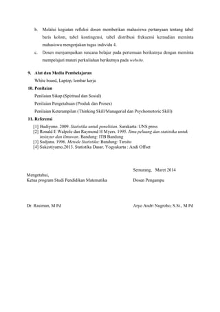 b. Melalui kegiatan refleksi dosen memberikan mahasiswa pertanyaan tentang tabel 
baris kolom, tabel kontingensi, tabel distribusi frekuensi kemudian meminta 
mahasiswa mengerjakan tugas individu 4. 
c. Dosen menyampaikan rencana belajar pada pertemuan berikutnya dengan meminta 
mempelajari materi perkuliahan berikutnya pada website. 
9. Alat dan Media Pembelajaran 
White board, Laptop, lembar kerja 
10. Penilaian 
Penilaian Sikap (Spiritual dan Sosial) 
Penilaian Pengetahuan (Produk dan Proses) 
Penilaian Keterampilan (Thinking Skill/Managerial dan Psychomotoric Skill) 
11. Referensi 
[1] Budiyono. 2009. Statistika untuk penelitian. Surakarta: UNS press 
[2] Ronald E Walpole dan Raymond H Myers. 1995. Ilmu peluang dan statistika untuk 
insinyur dan ilmuwan. Bandung: ITB Bandung 
[3] Sudjana. 1996. Metode Statistika: Bandung: Tarsito 
[4] Sukestiyarno.2013. Statistika Dasar. Yogyakarta : Andi Offset 
Semarang, Maret 2014 
Mengetahui, 
Ketua program Studi Pendidikan Matematika Dosen Pengampu 
Dr. Rasiman, M Pd Aryo Andri Nugroho, S.Si., M.Pd 
