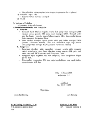  Menyelesaikan tugas yang berkaitan dengan pengamatan dan eksplorasi
2) Portofolio / unjuk kerja
 Laporan tertulis individu/ kelompok
3) Produk
3. Instrumen Penilaian
a. Pertemuan kelima (Terlampir)
4. PembelajaranRemedial dan Pengayaan
a. Remedial
 Remedial dapat diberikan kepada peserta didik yang belum mencapai KKM
maupun kepada peserta didik yang sudah melampui KKM. Remidial terdiri
atas dua bagian : remedial karena belum mencapai KKM dan remedial karena
belum mencapai Kompetensi Dasar
 Guru memberi semangat kepada peserta didik yang belum mencapai KKM
(Kriteria Ketuntasan Minimal). Guru akan memberikan tugas bagi peserta
didik yang belum mencapai KKM (Kriterian Ketuntasan Minimal).
b. Pengayaan
 Pengayaan diberikan untuk menambah wawasan peserta didik mengenai
materi pembelajaran yang dapat diberikan kepada peserta didik yang telah
tuntas mencapai KKM atau mencapai Kompetensi Dasar.
 Pengayaan dapat ditagihkan atau tidak ditagihkan, sesuai kesepakatan dengan
peserta didik.
 Direncanakan berdasarkan IPK atau materi pembelajaran yang membutuhkan
pengembangan lebih luas.
Palu, Februari 2018
Mahasiswa PLP
I K B A L
Stb: A 241 14 132
Menyetujui,
Dosen Pembimbing Guru Pamong
Dr. I Komang Werdhiana, M.Si Selvianur, S.Pd, M.Pd
NIP. 19680330 199303 1 003 NIP. 19800601 200604 2
035
 