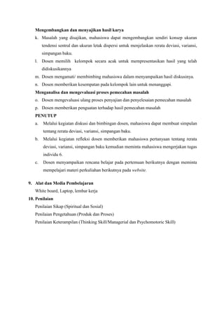 Mengembangkan dan menyajikan hasil karya 
k. Masalah yang disajikan, mahasiswa dapat mengembangkan sendiri konsep ukuran 
tendensi sentral dan ukuran letak dispersi untuk menjelaskan rerata deviasi, variansi, 
simpangan baku. 
l. Dosen memilih kelompok secara acak untuk mempresentasikan hasil yang telah 
didiskusikannya 
m. Dosen mengamati/ membimbing mahasiswa dalam menyampaikan hasil diskusinya. 
n. Dosen memberikan kesempatan pada kelompok lain untuk menanggapi. 
Menganalisa dan mengevaluasi proses pemecahan masalah 
o. Dosen mengevaluasi ulang proses penyajian dan penyelesaian pemecahan masalah 
p. Dosen memberikan penguatan terhadap hasil pemecahan masalah 
PENUTUP 
a. Melalui kegiatan diskusi dan bimbingan dosen, mahasiswa dapat membuat simpulan 
tentang rerata deviasi, variansi, simpangan baku. 
b. Melalui kegiatan refleksi dosen memberikan mahasiswa pertanyaan tentang rerata 
deviasi, variansi, simpangan baku kemudian meminta mahasiswa mengerjakan tugas 
individu 6. 
c. Dosen menyampaikan rencana belajar pada pertemuan berikutnya dengan meminta 
mempelajari materi perkuliahan berikutnya pada website. 
9. Alat dan Media Pembelajaran 
White board, Laptop, lembar kerja 
10. Penilaian 
Penilaian Sikap (Spiritual dan Sosial) 
Penilaian Pengetahuan (Produk dan Proses) 
Penilaian Keterampilan (Thinking Skill/Managerial dan Psychomotoric Skill) 
 