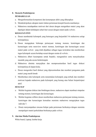 8. Skenario Pembelajaran 
PENDAHULUAN 
a. Menginformasikan kompetensi dan kemampuan akhir yang diharapkan 
b. Mendeskripsikan cakupan materi dalam pertemuan ketujuh beserta manfaatnya 
c. Mahasiswa mendapatkan motivasi dari dosen dengan mengaitkan materi yang akan 
dipelajari dalam kehidupan sehari-hari sesuai dengan materi pada website. 
KEGIATAN INTI 
a. Dosen membentuk kelompok yang heterogen yang berjumlah 5-6 mahasiswa setiap 
kelompoknya. 
b. Dosen mengajukan beberapa pertanyaan tentang momen, kemiringan dan 
keruncingan serta mereview materi momen, kemiringan dan keruncingan sesuai 
materi pada website yang telah dijadikan sebagai tugas terstruktur dan memberikan 
tugas kelompok secara bertahap sesuai dengan urutan di website. 
c. Mahasiswa diberi kesempatan untuk berpikir, menganalisis serta menyelesaikan 
masalah yang ada secara berkelompok. 
d. Mahasiswa diminta menyajikan dan mempresentasikan hasil tugas diskusi 
kelompoknya di depan kelas. 
e. Dosen mengoreksi hasil diskusi yang dipresentasikan dan memberi penguatan pada 
materi yang masih lemah 
f. Memberikan nilai kelompok serta menentukan kelompok yang terbaik dan memberi 
motivasi kepada mahasiswa pada kelompok yang kurang atau belum berpartisipasi 
aktif. 
PENUTUP 
a. Melalui kegiatan diskusi dan bimbingan dosen, mahasiswa dapat membuat simpulan 
tentang momen, kemiringan dan keruncingan. 
b. Melalui kegiatan refleksi dosen memberikan mahasiswa pertanyaan tentang momen, 
kemiringan dan keruncingan kemudian meminta mahasiswa mengerjakan tugas 
individu 7. 
c. Dosen menyampaikan rencana belajar pada pertemuan berikutnya dengan meminta 
mempelajari materi perkuliahan berikutnya pada website. 
9. Alat dan Media Pembelajaran 
White board, Laptop, lembar kerja 
 