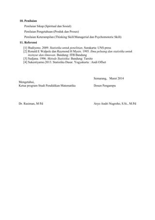 10. Penilaian 
Penilaian Sikap (Spiritual dan Sosial) 
Penilaian Pengetahuan (Produk dan Proses) 
Penilaian Keterampilan (Thinking Skill/Managerial dan Psychomotoric Skill) 
11. Referensi 
[1] Budiyono. 2009. Statistika untuk penelitian. Surakarta: UNS press 
[2] Ronald E Walpole dan Raymond H Myers. 1995. Ilmu peluang dan statistika untuk 
insinyur dan ilmuwan. Bandung: ITB Bandung 
[3] Sudjana. 1996. Metode Statistika: Bandung: Tarsito 
[4] Sukestiyarno.2013. Statistika Dasar. Yogyakarta : Andi Offset 
Semarang, Maret 2014 
Mengetahui, 
Ketua program Studi Pendidikan Matematika Dosen Pengampu 
Dr. Rasiman, M Pd Aryo Andri Nugroho, S.Si., M.Pd 

