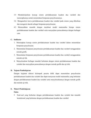 3.5

Mendeskripsikan

konsep

sistem

pertidaksamaan

kuadrat

dua

variabel

dan

menerapkannya untuk menentukan himpunan penyelesaiannya.
3.6 Menganalisis kurva pertidaksamaan kuadrat dua variabel pada sistem yang diberikan
dan mengarsir daerah sebagai himpunan penyelesaian.
4.5

Memecahkan

masalah

dengan

membuat

model

matematika

berupa

sistem

pertidaksamaan kuadrat dua variabel serta menyajikan pemecahannya dengan berbagai
cara.

C. Indikator
1. Menerapkan konsep sistem pertidaksamaan kuadrat dua variabel dalam menentukan
himpunan penyelesaian.
2. Menentukan himpunan penyelesaian pertidaksamaan kuadrat dua variabel menggunakan
metode grafik.
3. Menentukan himpunan penyelesaian pertidaksamaan kuadrat dua variabel menggunakan
metode uji titk.
4. Menyelesaikan berbagai masalah berkaitan dengan sistem pertidaksamaan kuadrat dua
variabel dan menyajikan pemecahannya dengan metode grafik dan uji titik.

D. Tujuan Pembelajaran
Dengan kegiatan diskusi kelompok peserta didik dapat menentukan penyelesaian
pertidaksamaan kuadrat dua variabel dan dapat menyusun model matematika yang berkaitan
dengan pertidaksamaan kuadrat dua variabel serta menyelesaikannya dengan metode grafik
dan metode uji titik.

E. Materi Pembelajaran
Fakta


Soal-soal yang berkaitan dengan pertidaksamaan kuadrat dua variabel dan masalah
kontekstual yang berkaitan dengan pertidaksamaan kuadrat dua variabel.

 