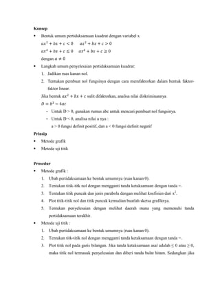 Konsep


Bentuk umum pertidaksamaan kuadrat dengan variabel x

dengan


Langkah umum penyelesaian pertidaksamaan kuadrat:
1. Jadikan ruas kanan nol.
2. Tentukan pembuat nol fungsinya dengan cara memfaktorkan dalam bentuk faktorfaktor linear.
Jika bentuk

sulit difaktorkan, analisa nilai diskriminannya

- Untuk D > 0, gunakan rumus abc untuk mencari pembuat nol fungsinya.
- Untuk D < 0, analisa nilai a nya :
a > 0 fungsi definit positif, dan a < 0 fungsi definit negatif
Prinsip


Metode grafik



Metode uji titik

Prosedur


Metode grafik :
1.

Ubah pertidaksamaan ke bentuk umumnya (ruas kanan 0).

2.

Tentukan titik-titk nol dengan mengganti tanda ketaksamaan dengan tanda =.

3.

Tentukan titik puncak dan jenis parabola dengan melihat koefisien dari x2.

4.

Plot titik-titik nol dan titik puncak kemudian buatlah sketsa grafiknya.

5.

Tentukan penyelesaian dengan melihat daerah mana yang memenuhi tanda
pertidaksamaan terakhir.



Metode uji titik :
1.

Ubah pertidaksamaan ke bentuk umumnya (ruas kanan 0).

2.

Tentukan titk-titik nol dengan mengganti tanda ketaksamaan dengan tanda =.

3.

Plot titik nol pada garis bilangan. Jika tanda ketaksamaan asal adalah ≤ 0 atau ≥ 0,
maka titik nol termasuk penyelesaian dan diberi tanda bulat hitam. Sedangkan jika

 