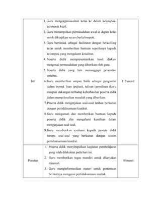 1. Guru mengorganisasikan kelas ke dalam kelompokkelompok kecil.
2. Guru menampilkan permasalahan awal di depan kelas
untuk dikerjakan secara berkelompok.
3. Guru bertindak sebagai fasilitator dengan berkeliling
kelas untuk memberikan bantuan seperlunya kepada
kelompok yang mengalami kesulitan.
4. Peserta

didik

mempresentasikan

hasil

diskusi

mengenai permasalahan yang diberikan oleh guru.
5. Peserta didik yang lain menanggapi persentasi
tersebut.
Inti

6. Guru memberikan umpan balik sebagai penguatan

110 menit

dalam bentuk lisan (pujian), tulisan (penulisan skor),
maupun dukungan terhadap keberhasilan peserta didik
dalam menyelesaikan masalah yang diberikan.
7. Peserta didik mengerjakan soal-soal latihan berkaitan
dengan pertidaksamaan kuadrat.
8. Guru mengamati dan memberikan bantuan kepada
peserta

didik

jika

mengalami

kesulitan

dalam

mengerjakan soal-soal.
9. Guru memberikan evaluasi kepada peserta didik
berupa soal-soal yang berkaitan dengan sistem
pertidaksamaan kuadrat.
1. Peserta didik menyimpulkan kegiatan pembelajaran
yang telah dilakukan pada hari ini.
Penutup

2. Guru memberikan tugas mandiri untuk dikerjakan
dirumah.
3. Guru menginformasikan materi untuk pertemuan
berikutnya mengenai pertidaksamaan mutlak.

10 menit

 