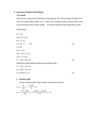 J. Instrumen Penilaian Hasil Belajar
Tes tertulis
Suatu kolam renang yang berbentuk persegi panjang akan dibuat dengan keliling 24 m.
Jika luas kolam paling sedikit 32 m2, maka interval panjang kolam renang dalam meter
yang memenuhi syarat tersebut adalah ... Selesaikan dengan metode grafik dan uji titik!
Penyelesaian :

(5)

(5)
Selanjutnya ubah tanda pertidaksamaan menjadi tanda =

(5)

a. Metode grafik
Untuk membuat grafik fungsi kuadrat, tentukan titik puncak

 