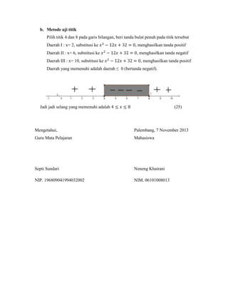 b. Metode uji titik
Pilih titik 4 dan 8 pada garis bilangan, beri tanda bulat penuh pada titik tersebut
Daerah I : x= 2, substitusi ke
Daerah II : x= 6, substitusi ke
Daerah III : x= 10, substitusi ke

, menghasilkan tanda positif
, menghasilkan tanda negatif
, menghasilkan tanda positif

Daerah yang memenuhi adalah daerah ≤ 0 (bertanda negatif).

Jadi jadi selang yang memenuhi adalah

(25)

Mengetahui,

Palembang, 7 November 2013

Guru Mata Pelajaran

Mahasiswa

Septi Sundari

Neneng Khairani

NIP. 196809041994032002

NIM. 06101008013

 