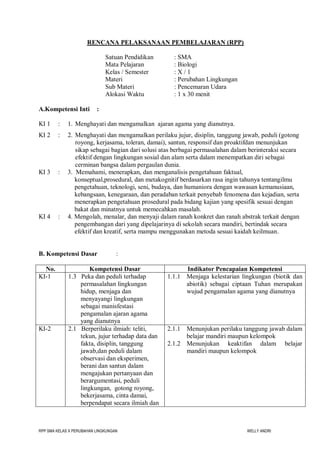 RPP SMA KELAS X PERUBAHAN LINGKUNGAN WELLY ANDRI
RENCANA PELAKSANAAN PEMBELAJARAN (RPP)
Satuan Pendidikan : SMA
Mata Pelajaran : Biologi
Kelas / Semester : X / 1
Materi : Perubahan Lingkungan
Sub Materi : Pencemaran Udara
Alokasi Waktu : 1 x 30 menit
A.Kompetensi Inti :
KI 1 : 1. Menghayati dan mengamalkan ajaran agama yang dianutnya.
KI 2 : 2. Menghayati dan mengamalkan perilaku jujur, disiplin, tanggung jawab, peduli (gotong
royong, kerjasama, toleran, damai), santun, responsif dan proaktifdan menunjukan
sikap sebagai bagian dari solusi atas berbagai permasalahan dalam berinteraksi secara
efektif dengan lingkungan sosial dan alam serta dalam menempatkan diri sebagai
cerminan bangsa dalam pergaulan dunia.
KI 3 : 3. Memahami, menerapkan, dan menganalisis pengetahuan faktual,
konseptual,prosedural, dan metakognitif berdasarkan rasa ingin tahunya tentangilmu
pengetahuan, teknologi, seni, budaya, dan humaniora dengan wawasan kemanusiaan,
kebangsaan, kenegaraan, dan peradaban terkait penyebab fenomena dan kejadian, serta
menerapkan pengetahuan prosedural pada bidang kajian yang spesifik sesuai dengan
bakat dan minatnya untuk memecahkan masalah.
KI 4 : 4. Mengolah, menalar, dan menyaji dalam ranah konkret dan ranah abstrak terkait dengan
pengembangan dari yang dipelajarinya di sekolah secara mandiri, bertindak secara
efektif dan kreatif, serta mampu menggunakan metoda sesuai kaidah keilmuan.
B. Kompetensi Dasar :
No. Kompetensi Dasar Indikator Pencapaian Kompetensi
KI-1 1.3 Peka dan peduli terhadap
permasalahan lingkungan
hidup, menjaga dan
menyayangi lingkungan
sebagai manisfestasi
pengamalan ajaran agama
yang dianutnya
1.1.1 Menjaga kelestarian lingkungan (biotik dan
abiotik) sebagai ciptaan Tuhan merupakan
wujud pengamalan agama yang dianutnya
KI-2 2.1 Berperilaku ilmiah: teliti,
tekun, jujur terhadap data dan
fakta, disiplin, tanggung
jawab,dan peduli dalam
observasi dan eksperimen,
berani dan santun dalam
mengajukan pertanyaan dan
berargumentasi, peduli
lingkungan, gotong royong,
bekerjasama, cinta damai,
berpendapat secara ilmiah dan
2.1.1 Menunjukan perilaku tanggung jawab dalam
belajar mandiri maupun kelompok
2.1.2 Menunjukan keaktifan dalam belajar
mandiri maupun kelompok
 