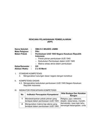 RENCANA PELAKSANAAN PEMBELAJARAN
(RPP)
Nama Sekolah : SMA N 3 MUARO JAMBI
Mata Pelajaran : PKn
Materi Pokok : Pembukaan UUD 1945 Negara Kesatuan Republik
Indonesia
o Pokok pikiran pembukaan UUD 1945
o Kedudukan Pembukaan dalam UUD 1945
o Makna setiap alinia dalam pembukaan
Kelas/Semester : X/2
Alokasi Waktu : 2 x 45 Menit
I. STANDAR KOMPETENSI
4. Menganalisis hubungan dasar negara dengan konstitusi
II. KOMPETENSI DASAR
4.3. Menganalisis kedudukan pembukaan UUD 1945 Negara Kesatuan
Republik Indonesia
III. INDIKATOR PENCAPAIAN KOMPETENSI
No Indikator Pencapaian Kompetensi
Nilai Budaya Dan Karakter
Bangsa
1 Mendeskripsikan pokok pikiran yang
terdapat dalam pembukaan UUD 1945
Religius, jujur, toleransi,
disiplin, kerja keras, mandiri,
demokratis, rasa ingin tahu,
semangat kebangsaan, cinta
2 Menguraikan makna tiap alenia yang
terdapat dalam pembukaan UUD 1945
 