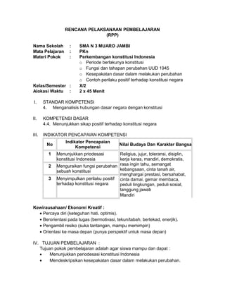 RENCANA PELAKSANAAN PEMBELAJARAN
(RPP)
Nama Sekolah : SMA N 3 MUARO JAMBI
Mata Pelajaran : PKn
Materi Pokok : Perkembangan konstitusi Indonesia
o Periode berlakunya konstitusi
o Fungsi dan tahapan perubahan UUD 1945
o Kesepakatan dasar dalam melakukan perubahan
o Contoh perilaku positif terhadap konstitusi negara
Kelas/Semester : X/2
Alokasi Waktu : 2 x 45 Menit
I. STANDAR KOMPETENSI
4. Menganalisis hubungan dasar negara dengan konstitusi
II. KOMPETENSI DASAR
4.4. Menunjukkan sikap positif terhadap konstitusi negara
III. INDIKATOR PENCAPAIAN KOMPETENSI
No
Indikator Pencapaian
Kompetensi
Nilai Budaya Dan Karakter Bangsa
1 Menunjukkan priodesasi
konstitusi Indonesia
Religius, jujur, toleransi, disiplin,
kerja keras, mandiri, demokratis,
rasa ingin tahu, semangat
kebangsaan, cinta tanah air,
menghargai prestasi, bersahabat,
cinta damai, gemar membaca,
peduli lingkungan, peduli sosial,
tanggung jawab
Mandiri
2 Menguraikan fungsi perubahan
sebuah konstitusi
3 Menyimpulkan perilaku positif
terhadap konstitusi negara
Kewirausahaan/ Ekonomi Kreatif :
• Percaya diri (keteguhan hati, optimis).
• Berorientasi pada tugas (bermotivasi, tekun/tabah, bertekad, enerjik).
• Pengambil resiko (suka tantangan, mampu memimpin)
• Orientasi ke masa depan (punya perspektif untuk masa depan)
IV. TUJUAN PEMBELAJARAN :
Tujuan pokok pembelajaran adalah agar siswa mampu dan dapat :
• Menunjukkan periodesasi konstitusi Indonesia
• Mendeskripsikan kesepakatan dasar dalam melakukan perubahan.
 