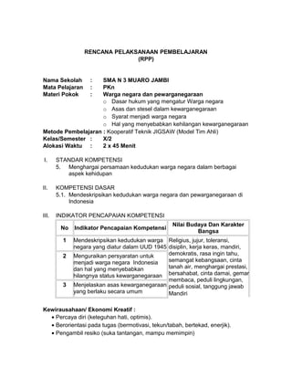RENCANA PELAKSANAAN PEMBELAJARAN
(RPP)
Nama Sekolah : SMA N 3 MUARO JAMBI
Mata Pelajaran : PKn
Materi Pokok : Warga negara dan pewarganegaraan
o Dasar hukum yang mengatur Warga negara
o Asas dan stesel dalam kewarganegaraan
o Syarat menjadi warga negara
o Hal yang menyebabkan kehilangan kewarganegaraan
Metode Pembelajaran : Kooperatif Teknik JIGSAW (Model Tim Ahli)
Kelas/Semester : X/2
Alokasi Waktu : 2 x 45 Menit
I. STANDAR KOMPETENSI
5. Menghargai persamaan kedudukan warga negara dalam berbagai
aspek kehidupan
II. KOMPETENSI DASAR
5.1. Mendeskripsikan kedudukan warga negara dan pewarganegaraan di
Indonesia
III. INDIKATOR PENCAPAIAN KOMPETENSI
No Indikator Pencapaian Kompetensi
Nilai Budaya Dan Karakter
Bangsa
1 Mendeskripsikan kedudukan warga
negara yang diatur dalam UUD 1945
Religius, jujur, toleransi,
disiplin, kerja keras, mandiri,
demokratis, rasa ingin tahu,
semangat kebangsaan, cinta
tanah air, menghargai prestasi,
bersahabat, cinta damai, gemar
membaca, peduli lingkungan,
peduli sosial, tanggung jawab
Mandiri
2 Menguraikan persyaratan untuk
menjadi warga negara Indonesia
dan hal yang menyebabkan
hilangnya status kewarganegaraan
3 Menjelaskan asas kewarganegaraan
yang berlaku secara umum
Kewirausahaan/ Ekonomi Kreatif :
• Percaya diri (keteguhan hati, optimis).
• Berorientasi pada tugas (bermotivasi, tekun/tabah, bertekad, enerjik).
• Pengambil resiko (suka tantangan, mampu memimpin)
 