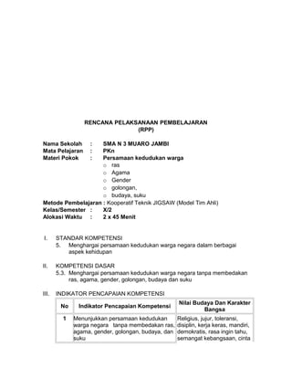 RENCANA PELAKSANAAN PEMBELAJARAN
(RPP)
Nama Sekolah : SMA N 3 MUARO JAMBI
Mata Pelajaran : PKn
Materi Pokok : Persamaan kedudukan warga
o ras
o Agama
o Gender
o golongan,
o budaya, suku
Metode Pembelajaran : Kooperatif Teknik JIGSAW (Model Tim Ahli)
Kelas/Semester : X/2
Alokasi Waktu : 2 x 45 Menit
I. STANDAR KOMPETENSI
5. Menghargai persamaan kedudukan warga negara dalam berbagai
aspek kehidupan
II. KOMPETENSI DASAR
5.3. Menghargai persamaan kedudukan warga negara tanpa membedakan
ras, agama, gender, golongan, budaya dan suku
III. INDIKATOR PENCAPAIAN KOMPETENSI
No Indikator Pencapaian Kompetensi
Nilai Budaya Dan Karakter
Bangsa
1 Menunjukkan persamaan kedudukan
warga negara tanpa membedakan ras,
agama, gender, golongan, budaya, dan
suku
Religius, jujur, toleransi,
disiplin, kerja keras, mandiri,
demokratis, rasa ingin tahu,
semangat kebangsaan, cinta
 