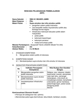 RENCANA PELAKSANAAN PEMBELAJARAN
(RPP)
Nama Sekolah : SMA N 3 MUARO JAMBI
Mata Pelajaran : PKn
Materi Pokok : Supra struktur dan infra struktur politik
 pengertian sistem politik Indonesia
 cara berpolitik melalui Suprastruktur politik atau
lembaga formal negara
 Infrastruktur kelompok kekuatan politik dalam
masyarakat
• partai politik
• kelompok kepentingan
• kelompok penekan
• media komunikasi politik
Metode Pembelajaran : Kooperatif Teknik JIGSAW (Model Tim Ahli)
Kelas/Semester : X/2
Alokasi Waktu : 2 x 45 Menit
I. STANDAR KOMPETENSI
6. Menganalisis sistem politik di Indonesia
II. KOMPETENSI DASAR
6.1. Mendeskripsikan supra struktur dan infra struktur di Indonesia
III. INDIKATOR PENCAPAIAN KOMPETENSI
No
Indikator Pencapaian
Kompetensi
Nilai Budaya Dan Karakter
Bangsa
1 Menganalisis pengertian sistim
politik Indonesia
Religius, jujur, toleransi, disiplin,
kerja keras, mandiri, demokratis,
rasa ingin tahu, semangat
kebangsaan, cinta tanah air,
menghargai prestasi, bersahabat,
cinta damai, gemar membaca,
peduli lingkungan, peduli sosial,
tanggung jawab
Mandiri
2 Mendeskripsikan supra struktur
politik Indonesia
3 mendeskripsikan infrastruktur
politik
Kewirausahaan/ Ekonomi Kreatif :
• Percaya diri (keteguhan hati, optimis).
• Berorientasi pada tugas (bermotivasi, tekun/tabah, bertekad, enerjik).
 