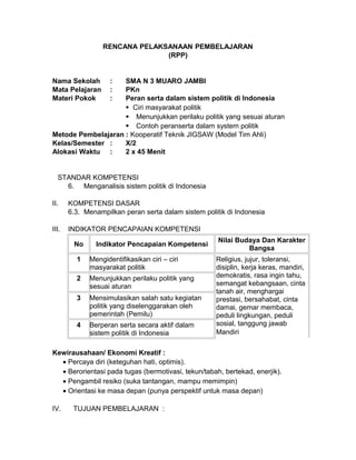 RENCANA PELAKSANAAN PEMBELAJARAN
(RPP)
Nama Sekolah : SMA N 3 MUARO JAMBI
Mata Pelajaran : PKn
Materi Pokok : Peran serta dalam sistem politik di Indonesia
 Ciri masyarakat politik
 Menunjukkan perilaku politik yang sesuai aturan
 Contoh peranserta dalam system politik
Metode Pembelajaran : Kooperatif Teknik JIGSAW (Model Tim Ahli)
Kelas/Semester : X/2
Alokasi Waktu : 2 x 45 Menit
STANDAR KOMPETENSI
6. Menganalisis sistem politik di Indonesia
II. KOMPETENSI DASAR
6.3. Menampilkan peran serta dalam sistem politik di Indonesia
III. INDIKATOR PENCAPAIAN KOMPETENSI
No Indikator Pencapaian Kompetensi
Nilai Budaya Dan Karakter
Bangsa
1 Mengidentifikasikan ciri – ciri
masyarakat politik
Religius, jujur, toleransi,
disiplin, kerja keras, mandiri,
demokratis, rasa ingin tahu,
semangat kebangsaan, cinta
tanah air, menghargai
prestasi, bersahabat, cinta
damai, gemar membaca,
peduli lingkungan, peduli
sosial, tanggung jawab
Mandiri
2 Menunjukkan perilaku politik yang
sesuai aturan
3 Mensimulasikan salah satu kegiatan
politik yang diselenggarakan oleh
pemerintah (Pemilu)
4 Berperan serta secara aktif dalam
sistem politik di Indonesia
Kewirausahaan/ Ekonomi Kreatif :
• Percaya diri (keteguhan hati, optimis).
• Berorientasi pada tugas (bermotivasi, tekun/tabah, bertekad, enerjik).
• Pengambil resiko (suka tantangan, mampu memimpin)
• Orientasi ke masa depan (punya perspektif untuk masa depan)
IV. TUJUAN PEMBELAJARAN :
 