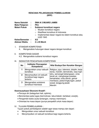 RENCANA PELAKSANAAN PEMBELAJARAN
(RPP)
Nama Sekolah : SMA N 3 MUARO JAMBI
Mata Pelajaran : PKn
Materi Pokok : Subtansi konstitusi negara
o Muatan konstitusi negara
o Klasifikasi konstitusi di Indonesia
o Implementasi dasar negara ke dalam konstitusi atau
UUD 1945
Kelas/Semester : X/2
Alokasi Waktu : 2 x 45 Menit
I. STANDAR KOMPETENSI
4. Menganalisis hubungan dasar negara dengan konstitusi
II. KOMPETENSI DASAR
4.2. Menganalisis subtansi konstitusi negara
III. INDIKATOR PENCAPAIAN KOMPETENSI
No
Indikator Pencapaian
Kompetensi
Nilai Budaya Dan Karakter Bangsa
1 Menguraikan unsur sebuah
konstitusi
Religius, jujur, toleransi, disiplin, kerja
keras, mandiri, demokratis, rasa ingin
tahu, semangat kebangsaan, cinta
tanah air, menghargai prestasi,
bersahabat, cinta damai, gemar
membaca, peduli lingkungan, peduli
sosial, tanggung jawab
Mandiri
2 Menyimpulkan ciri sebuah
konstitusi bagi negara
tertentu
3 Menganalisis substansi
konstitusi Indonesia
Kewirausahaan/ Ekonomi Kreatif :
• Percaya diri (keteguhan hati, optimis).
• Berorientasi pada tugas (bermotivasi, tekun/tabah, bertekad, enerjik).
• Pengambil resiko (suka tantangan, mampu memimpin)
• Orientasi ke masa depan (punya perspektif untuk masa depan)
IV. TUJUAN PEMBELAJARAN :
Tujuan pokok pembelajaran adalah agar siswa mampu dan dapat :
• Menguraikan unsur sebuah konstitusi
• Menyimpulkan ciri sebuah konstitusi bagi negara tertentu
 