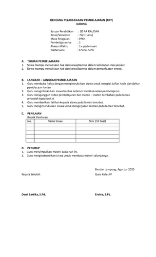 RENCANA PELAKSANAAN PEMBELAJARAN (RPP)
DARING
Satuan Pendidikan : SD AR RAUDAH
Kelas/Semester : IV/1 (satu)
Mata Pelajaran : PPKn
Pembelajaran ke : 1
Alokasi Waktu : 1 x pertemuan
Nama Guru : Ervina, S.Pd.
A. TUJUAN PEMBELAJARAN
1. Siswa mampu menuliskan hak dan kewajibannya dalam kehidupan masyarakat.
2. Siswa mampu menuliskan hak dan kewajibannya dalam pemanfaatan energi.
B. LANGKAH – LANGKAH PEMBELAJARAN
1. Guru membuka kelas dengan mengintruksikan siswa untuk mengisi daftar hadir dan daftar
pembiasaan harian
2. Guru mengintruksikan siswa berdoa sebelum melaksanakan pembelajaran
3. Guru mengunggah video pembelajaran dan materi – materi tambahan pada laman
arraudah.topschool.id
4. Guru memberikan latihan kepada siswa pada laman tersebut.
5. Guru menginstruksikan siswa untuk mengerjakan latihan pada laman tersebut.
C. PENILAIAN
Rubrik Penilaian
No. Nama Siswa Skor (10 Soal)
D. PENUTUP
1. Guru menyimpulkan materi pada hari ini.
2. Guru menginstruksikan siswa untuk membaca materi selanjutnya.
Bandar Lampung, Agustus 2020
Kepala Sekolah Guru Kelas IV
Dewi Sartika, S.Pd. Ervina, S.Pd.
 