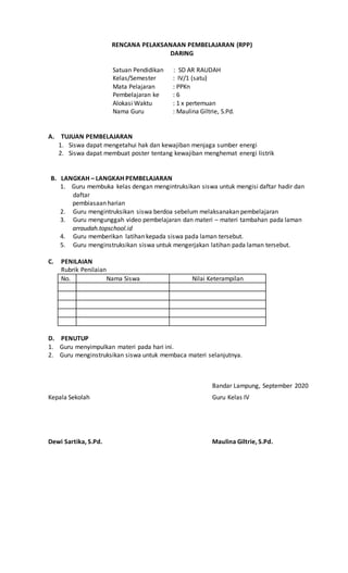 RENCANA PELAKSANAAN PEMBELAJARAN (RPP)
DARING
Satuan Pendidikan : SD AR RAUDAH
Kelas/Semester : IV/1 (satu)
Mata Pelajaran : PPKn
Pembelajaran ke : 6
Alokasi Waktu : 1 x pertemuan
Nama Guru : Maulina Giltrie, S.Pd.
A. TUJUAN PEMBELAJARAN
1. Siswa dapat mengetahui hak dan kewajiban menjaga sumber energi
2. Siswa dapat membuat poster tentang kewajiban menghemat energi listrik
B. LANGKAH – LANGKAH PEMBELAJARAN
1. Guru membuka kelas dengan mengintruksikan siswa untuk mengisi daftar hadir dan
daftar
pembiasaan harian
2. Guru mengintruksikan siswa berdoa sebelum melaksanakan pembelajaran
3. Guru mengunggah video pembelajaran dan materi – materi tambahan pada laman
arraudah.topschool.id
4. Guru memberikan latihan kepada siswa pada laman tersebut.
5. Guru menginstruksikan siswa untuk mengerjakan latihan pada laman tersebut.
C. PENILAIAN
Rubrik Penilaian
No. Nama Siswa Nilai Keterampilan
D. PENUTUP
1. Guru menyimpulkan materi pada hari ini.
2. Guru menginstruksikan siswa untuk membaca materi selanjutnya.
Bandar Lampung, September 2020
Kepala Sekolah Guru Kelas IV
Dewi Sartika, S.Pd. Maulina Giltrie, S.Pd.
 