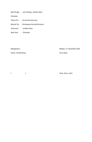 Alat Peraga

: Jam dinding , lembar Kerja

Penilaian
Teknis Tes

: Tes tertulis dan lisan

Bentuk Tes

: Pertanyaan dan performance

Instrumen

: Lembar Kerja

Butir Soal

: Terlampir

Mengetahui,

Medan, 17 Desember 2010

Dosen Pembimbing

Guru Kelas

(

Hevy Anna Lubis

)

 