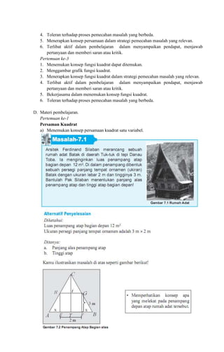 4. Toleran terhadap proses pemecahan masalah yang berbeda.
5. Menerapkan konsep persamaan dalam strategi pemecahan masalah yang relevan.
6. Terlibat aktif dalam pembelajaran dalam menyampaikan pendapat, menjawab
pertanyaan dan memberi saran atau kritik.
Pertemuan ke-3
1. Menemukan konsep fungsi kuadrat dapat ditemukan.
2. Menggambar grafik fungsi kuadrat.
3. Menerapkan konsep fungsi kuadrat dalam strategi pemecahan masalah yang relevan.
4. Terlibat aktif dalam pembelajaran dalam menyampaikan pendapat, menjawab
pertanyaan dan memberi saran atau kritik.
5. Bekerjasama dalam menemukan konsep fungsi kuadrat.
6. Toleran terhadap proses pemecahan masalah yang berbeda.
D. Materi pembelajaran.
Pertemuan ke-1
Persaman Kuadrat
a) Menemukan konsep persamaan kuadrat satu variabel.
 
