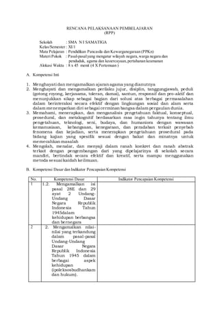 RENCANA PELAKSANAAN PEMBELAJARAN
(RPP)
Sekolah : SMA N I SAMATIGA
Kelas/Semester : XI/1
Mata Pelajaran : Pendidikan Pancasila dan Kewarganegaraan (PPKn)
Materi Pokok : Pasal-pasalyang mengatur wilayah negara,warga negara dan
penduduk, agama dan keoercayaan,pertahanan keamanan
Alokasi Waktu : 8 x 45 menit (4 X Pertemuan )
A. Kompetensi Inti
1. Menghayati dan mengamalkan ajaran agama yang dianutnya
2. Menghayati dan mengamalkan perilaku jujur, disiplin, tanggungjawab, peduli
(gotong royong, kerjasama, toleran, damai), santun, responsif dan pro-aktif dan
menunjukkan sikap sebagai bagian dari solusi atas berbagai permasalahan
dalam berinteraksi secara efektif dengan lingkungan sosial dan alam serta
dalam menempatkan diri sebagai cerminan bangsa dalam pergaulan dunia.
3. Memahami, menerapkan, dan menganalisis pengetahuan faktual, konseptual,
prosedural, dan metakognitif berdasarkan rasa ingin tahunya tentang ilmu
pengetahuan, teknologi, seni, budaya, dan humaniora dengan wawasan
kemanusiaan, kebangsaan, kenegaraan, dan peradaban terkait penyebab
fenomena dan kejadian, serta menerapkan pengetahuan prosedural pada
bidang kajian yang spesifik sesuai dengan bakat dan minatnya untuk
memecahkan masalah
4. Mengolah, menalar, dan menyaji dalam ranah konkret dan ranah abstrak
terkait dengan pengembangan dari yang dipelajarinya di sekolah secara
mandiri, bertindak secara efektif dan kreatif, serta mampu menggunakan
metoda sesuai kaidah keilmuan.
B. Kompetensi Dasar dan Indikator Pencapaian Kompetensi
No. Kompetensi Dasar Indikator Pencapaian Kompetensi
1 1.2. Mengamalkan isi
pasal 28E dan 29
ayat 2 Undang-
Undang Dasar
Negara Republik
Indonesia Tahun
1945dalam
kehidupan berbangsa
dan bernegara
1.1.1 Menunjukkan perilaku beriman dan bertakwa
sebagai wujud pengamalan UUD Negara Republik
Indonesia Tahun 1945
1.1.2 Menunjukkan rasa syukur karena Indonesia
memiliki sistem hukum dan peradilan nasional
2 2. Mengamalkan nilai-
nilai yang terkandung
dalam pasal-pasal
Undang-Undang
Dasar Negara
Republik Indonesia
Tahun 1945 dalam
berbagai aspek
kehidupan
(ipoleksosbudhankam
dan hukum).
2.2.1 Menunjukkan perilaku jujur dilingkungan
sekolahsebagai perwujudan sadar hukum
2.2.2 Menunjukkan perilaku tanggungjawab di
lingkungan sekolahsebagai perwujudan warga
Negara yang sadar akan hukum
2.2.3 Menunjukkan perilaku disiplin di lingkungan
sekolahsebagai perwujudan kepatuhan terhadap
hukum yang
 