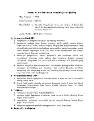 Rencana Pelaksanaan Pembelajaran (RPP)
Mata Pelajaran : PPKN
Kelas/Semester : XII/satu
Materi Pokok : Dinamika Pengelolaan Kekuasaan Negara di Pusat dan
Daerah Berdasarkan Undang-Undang Dasar Negara Republik
Indonesia Tahun 1945
Alokasi Waktu : 16 JP (8 x pertemuan)
A. Kompetensi Inti (KI)
1. Menghayati dan mengamalkan ajaran agama yang dianutnya.
2. Menghargai perilaku jujur, disipin, tanggung jawab, peduli, (gotong rotong,
kerjasama, toleran, damai), santun, resposif dan proaktif, dan menunjukkan sikap
sebagai bagian dari solusi atas berbagai permasalahan dalam berinteraksi secara
efektif dengan lingkungan sosial dan alam dalam menempatkan diri sebagai
cerminan bangsa dalam pergaulan dunia.
3. Memahami pengetahuan, faktual, konseptual, dan prosedural dalam ilmu
pengetahuan, teknologi, sosial budaya, dan humaniora dengan wawasan
kebangsaan, kenegaraan, dan peradaban terkait fenomena dan kejadian yang
tampak mata.
4. Mencoba, mengolah, dan menyaji dalam ranah konkret (menggunakan, mengurai,
merangkai, memodifkasi, dan membuat) dan abstrak (menulis, membaca,
menghitung, dan mengarang) sesuai yang dipelajari dari berbagai sumber lainnya
yang sama dalam sudut pandang /teori.
B. Kompetensi Dasar (KD)
1. Menganalisis dinamika pengelolaan kekuasaan negara di pusat dan daerah berdasarkan
Undang-Undang Dasar
2. Menyaji hasil analisis dinamika pengelolaan kekuasaan negara di pusat dan daerah
berdasarkan Undang-Undang Dasar Negara Republik Indonesia Tahun 1945 dalam
mewujudkan tujuan negara.
C. Indikator
1. Menjelaskan tujuan Negara Republik Indonesia
2. Mendeskripsikan kekuasaan pemerintah pusat menurut Undang-Undang Dasar
Negara RI tahun 1945
3. Menunjukkan kekuasaan pemerintah daerah menurut Undang-Undang Dasar
Negara RI tahun 1945
4. Menganalisis perimbangan kekuasaan pemerintah pusat dan daerah.
D. Tujuan Pembelajaran
 