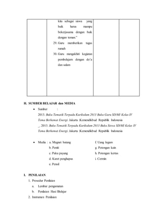 kita sebagai siswa yang 
baik harus mampu 
bekerjasama dengan baik 
dengan teman.” 
29. Guru memberikan tugas 
rumah 
30. Guru mengakhiri kegiatan 
pembelajarn dengan do’a 
dan salam 
H. SUMBER BELAJAR dan MEDIA 
 Sumber : 
2013. Buku Tematik Terpadu Kurikulum 2013 Buku Guru SD/MI Kelas IV 
Tema Berhemat Energi. Jakarta :Kemendikbud Republik Indonesia 
_. 2013. Buku Tematik Terpadu Kurikulum 2013 Buku Siswa SD/MI Kelas IV 
Tema Berhemat Energi. Jakarta :Kemendikbud Republik Indonesia 
 Media : a. Magnet batang f. Uang logam 
b. Peniti g. Potongan kain 
c. Paku payung h. Potongan kertas 
d. Karet penghapus i. Cermin 
e. Pensil 
I. PENILAIAN 
1. Prosedur Penilaian 
a. Lembar pengamatan 
b. Penilaian Hasi lBelajar 
2. Instrumen Penilaian 
 