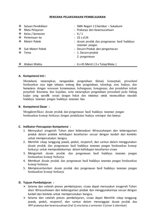 RPP prakarya dan kewirausahaan [hal 1] sma kelas x semester 1 [sman 1 cikembar]
RENCANA PELAKSANAAN PEMBELAJARAN
 Satuan Pendidikan : SMA Negeri 1 Cikembar – Sukabumi
 Mata Pelajaran : Prakarya dan Kewirausahaan
 Kelas / Semester : X / 1
 Pertemuan ke : 22 s.d 24
 Materi Pokok : desain produk dan pengemasan hasil budidaya
tanaman pangan
 Sub Materi Pokok : Desain Produk dan pengemasan
 Tema : 1. Desain produk
2. pengemasan
 Alokasi Waktu : 6 x 45 Menit ( 3 x Tatap Muka )
A. Kompetensi Inti :
Memahami, menerapkan, menganalisis pengetahuan faktual, konseptual, prosedural
berdasarkan rasa ingin tahunya tentang ilmu pengetahuan, teknologi, seni, budaya, dan
humaniora dengan wawasan kemanusiaan, kebangsaan, kenegaraan, dan peradaban terkait
penyebab fenomena dan kejadian, serta menerapkan pengetahuan prosedural pada bidang
kajian yang spesifik sesuai dengan bakat dan minatnya untuk memecahkan masalah
budidaya tanaman pangan budidaya tanaman hias
B. Kompetensi Dasar :
Mengidentifikasi desain produk dan pengemasan hasil budidaya tanaman pangan
berdasarkan konsep berkarya dengan pendekatan budaya setempat dan lainnya
C. Indikator Pencapaian Kompetensi :
1. Mensyukuri anugerah Tuhan akan keberadaan Wirausahawan dan keberagaman
produk dalam praktek kehidupan keseharian sesuai dengan kaidah dan konteks
untuk mempersatukan bangsa.
2. Memiliki sikap tanggung jawab, peduli, responsif, dan santun dalam menggunakan
desain produk dan pengemasan hasil budidaya tanaman pangan berdasarkan konsep
berkarya untuk mempraktekannya dalam kehidupan keseharian siswa
3. Mengamati desain produk dan pengemasan hasil budidaya tanaman pangan
berdasarkan konsep berkarya
4. Membuat desain produk dan pengemasan hasil budidaya tanaman pangan berdasarkan
konsep berkarya
5. Mempresentasikan desain produk dan pengemasan hasil budidaya tanaman pangan
berdasarkan konsep berkarya
D. Tujuan Pembelajaran :
 Selama dan setelah proses pembelajaran, siswa dapat mensyukuri anugerah Tuhan
akan Wirausahawan dan keberagaman produk dan menggunakannya sesuai dengan
kaidah dan konteks untuk mempersatukan bangsa.
 Selama dan setelah proses pembelajaran, siswa dapat Memiliki sikap tanggung
jawab, peduli, responsif, dan santun dalam menanggapi desain produk dan
 