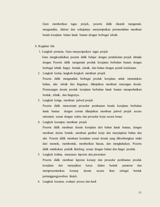 11
Guru memberikan tugas projek, peserta didik disuruh mengamati,
menganalisis, diskusi dan selanjutnya menyampaikan permasalahan membuat
benda kerajinan bahan lunak buatan dengan berbagai teknik.
b. Kegiatan Inti
1. Langkah pertama, Guru menyampaikan tugas projek
Guru mengkondisikan peserta didik belajar dengan pendekatan projek dimulai
dengan Peserta didik mengamati produk kerajinan berbahan buatan dengan
berbagai tehnik fungsi, bentuk, teknik, dan bahan dengan penuh ketekunan.
2. Langkah kedua, langkah-langkah membuat projek
Peserta didik menganalisis berbagai produk kerajinan untuk menentukan
bahan, alat, teknik dan fungsinya, dilanjutkan membuat rancangan desain.
Perancangan desain produk kerajinan berbahan lunak buatan memperhatikan
bentuk, tehnik, dan fungsinya.
3. Langkah ketiga, membuat jadwal projek
Peserta didik mencermati prosedur pembuatan benda kerajinan berbahan
lunak buatan dengan cermat dilanjutkan membuat jadwal projek secara
sistematis sesuai dengan waktu dan prosedur kerja secara benar.
4. Langkah keempat, membuat projek
Peserta didik membuat desain kerajinan dari bahan lunak buatan, dengan
membuat sketsa bentuk, membuat gambar kerja dan menyiapkan bahan dan
alat. Peserta didik membuat kerajinan sesuai desain yang dikembangkan mulai
dari memola, membentuk, memberikan hiasan, dan menghaluskan. Peserta
didik melakukan praktik finishing sesuai dengan bahan dan fungsi produk.
5. Langkah kelima, menyusun laporan dan presentasi
Peserta didik membuat laporan konsep dan prosedur pembuatan produk
kerajinan dan menyajikan karya dalam bentuk pameran dan
mempresentasikan konsep desain secara lisan sebagai bentuk
pertanggungjawaban ilmiah.
6. Langkah keenam, evaluasi proses dan hasil
 