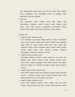 13
Guru mempersiapkan Peserta didik secara fisik dan mental untuk mengikuti
proses pembelajaran. Guru menyampaikan KD dan pentingnya tujuan
pembelajaran yang harus dipelajari.
3. Appersepsi
Guru memberikan contoh kemasan peserta didik ditugasi untuk
memperhatikan, mengamati, meneliti kemasan produk kerajinan bahan
buatan. Peserta didik menanya, menyampaikan permasalahan membuat
kemasan benda kerajinan bahan buatan dua dimensi dan tiga dimensi.
b. Kegiatan Inti
1. Langkah pertama, penentuan projek
Guru memberikan tugas projek dimulai memotivasi dengan menyampaikan
model kemasan produk kerajinan untuk diamati, dianalisis untuk mengetahui
bahan, teknik dan fungsi kerajinan bahan lunak buatan. Peserta didik
mengamati, menanya, diskusi menentukan model kemasan produk kerajinan
berbahan buatan dengan penuh ketekunan, ketelitian, dilanjutkan
menyampaikan pendapat dan pertanyaan di kelas.
2. Langkah kedua, perancangan projek
Pesertadidik melakukan eksplorasi, diskusi tentang alat dan bahan serta
fungsinya dalam membuat kemasan produk kerajinan berbahan buatan.
Peserta didik membuat rangcangan desain kemasan produk yang fungsioal
mulai dari membuat sket alternatif, sket terpilih, membuat gambar kerja/pola
kemasan.
3. Langkah ketiga, penentuan jadwal projek
Peserta didik membuat jadwal kerja pembuatan kemasan dengan mencermati
prosedur pembuatan kemasan benda kerajinan berbahan lunak buatan
dengan berbagai teknik secara prosedural secara runtut.
4. Langkah keempat, pembuatan projek
Peserta didik melakukan ekplorasi bahan, membuat pola pada bahan
kemasan, memotong pola sesuai desain. Setelah semua komponen kemasan
 