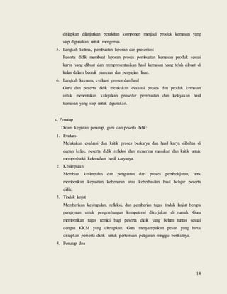 14
disiapkan dilanjutkan perakitan komponen menjadi produk kemasan yang
siap digunakan untuk mengemas.
5. Langkah kelima, pembuatan laporan dan presentasi
Peserta didik membuat laporan proses pembuatan kemasan produk sesuai
karya yang dibuat dan mempresentasikan hasil kemasan yang telah dibuat di
kelas dalam bentuk pameran dan penyajian lisan.
6. Langkah keenam, evaluasi proses dan hasil
Guru dan peserta didik melakukan evaluasi proses dan produk kemasan
untuk menentukan kalayakan prosedur pembuatan dan kelayakan hasil
kemasan yang siap untuk digunakan.
c. Penutup
Dalam kegiatan penutup, guru dan peserta didik:
1. Evaluasi
Melakukan evaluasi dan kritik proses berkarya dan hasil karya dibahas di
depan kelas, peserta didik refleksi dan menerima masukan dan kritik untuk
memperbaiki kelemahan hasil karyanya.
2. Kesimpulan
Membuat kesimpulan dan penguatan dari proses pembelajaran, untk
memberikan kepastian kebenaran atau keberhasilan hasil belajar peserta
didik.
3. Tindak lanjut
Memberikan kesimpulan, refleksi, dan pemberian tugas tindak lanjut berupa
pengayaan untuk pengembangan kompetensi dikerjakan di rumah. Guru
memberikan tugas remidi bagi peserta didik yang belum tuntas sesuai
dengan KKM yang ditetapkan. Guru menyampaikan pesan yang harus
disiapkan perserta didik untuk pertemuan pelajaran minggu berikutnya.
4. Penutup doa
 