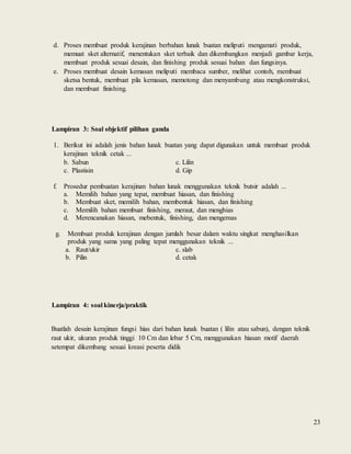 23
d. Proses membuat produk kerajinan berbahan lunak buatan meliputi mengamati produk,
memuat sket alternatif, menentukan sket terbaik dan dikembangkan menjadi gambar kerja,
membuat produk sesuai desain, dan finishing produk sesuai bahan dan fungsinya.
e. Proses membuat desain kemasan meliputi membaca sumber, melihat contoh, membuat
sketsa bentuk, membuat pila kemasan, memotong dan menyambung atau mengkonstruksi,
dan membuat finishing.
Lampiran 3: Soal objektif pilihan ganda
1. Berikut ini adalah jenis bahan lunak buatan yang dapat digunakan untuk membuat produk
kerajinan teknik cetak ...
b. Sabun c. Lilin
c. Plastisin d. Gip
f. Prosedur pembuatan kerajinan bahan lunak menggunakan teknik butsir adalah ...
a. Memilih bahan yang tepat, membuat hiasan, dan finishing
b. Membuat sket, memilih bahan, membentuk hiasan, dan finishing
c. Memilih bahan membuat finishing, meraut, dan menghias
d. Merencanakan hiasan, mebentuk, finishing, dan mengemas
g. Membuat produk kerajinan dengan jumlah besar dalam waktu singkat menghasilkan
produk yang sama yang paling tepat menggunakan teknik ...
a. Raut/ukir c. slab
b. Pilin d. cetak
Lampiran 4: soal kinerja/praktik
Buatlah desain kerajinan fungsi hias dari bahan lunak buatan ( lilin atau sabun), dengan teknik
raut ukir, ukuran produk tinggi 10 Cm dan lebar 5 Cm, menggunakan hiasan motif daerah
setempat dikembang sesuai kreasi peserta didik
 