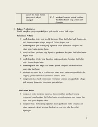 3
desain dan bahan buatan
yang ada di wilayah
setempat
4.3.2 Membuat kemasan produk kerajinan
dari bahan buatan yang praktis dan
ekonomis.
C. Tujuan Pembelajaran
Setelah mengikuti program pembelajaran prakarya ini peserta didik dapat:
Pertemuan Pertama
1. mendeskripsikan jenis- jenis produk kerajinan dibuat dari bahan lunak buatan, dan
asal daerah setempat sebagai anaugerah Tuhan dengan tepat.
2. mendeskripsikan jenis bahan yang digunakan untuk pembuatan kerajinan dari
bahan lunak buatan dengan benar.
3. mengidentifikasi peralatan yang digunakan pembuatan kerajinan dari bahan buatan
dengan benar.
4. mendeskripsikan teknik yang digunakan dalam pembuatan kerajinan dari bahan
lunak buatan dengan benar.
5. mendeskripsikan nilai fungsi dan estetika produk kerajinan dari bahan buatan
secara jujur dan benar.
6. Membuat rancangan karya kerajinan dari bahan lunak buatan dengan disiplin dan
tanggung jawab berdasarkan orisinalitas dan rasa estetis.
7. mempresentasikan hasil perencanaan pembuatan kerajinan di depan kelas sebagai
ujud tanggung jawab atas kompetensi yang dipelajari.
Pertemuan Kedua
1. mengamati model kerajinan, menanya, dan menyatakan pendapat tentang
keragaman karya kerajinan dari bahan buatan sebagai ungkapan rasa bangga dan
wujud rasa syukur kepada Tuhan.
2. mengidentifikasi bahan yang digunakan dalam pembuatan karya kerajinan dari
bahan buatan di wilayah setempat berdasarkan rasa ingin tahu dan peduli
lingkungan.
 