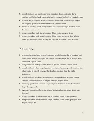 4
3. mengidentifikasi alat dan teknik yang digunakan dalam pembuatan karya
kerajinan dari bahan lunak buatan di wilayah setempat berdasarkan rasa ingin tahu.
4. membuat karya kerajinan sesuai desain dari bahan lunak buatan dengan disiplin
dan tanggung jawab berdasarkan orisinalitas dan rasa estetis.
5. melakukan finishing untuk memperindah produk sesuai dengan karakter desain
dan bahan secara benar.
6. mempresentasikan hasil karya kerajinan dalam bentuk pameran kelas.
7. mempresentasikan hasil karya kerajinan dalam bentuk presentasi lisan sebagai
bentuk pertanggungjawaban konsep dan prosedur pembuatan karya kerajinan.
Pertemuan Ketiga
1. menyampaikan pendapat tentang keragaman desain kemasan karya kerajinan dari
bahan buatan sebagai ungkapan rasa bangga dan menghargai karya sebagai wujud
rasa syukur kepada Tuhan.
2. Mengidentifikasi berbagai bentuk kemasan produk kerajinan dengan benar.
3. mengidentifikasi bahan yang digunakan pembuatan kemasan produk kerajinan dari
bahan buatan di wilayah setempat berdasarkan rasa ingin tahu dan peduli
lingkungan.
4. mengidentifikasi peralatan yang digunakan pada pembuatan kemasan produk
kerajinan dari bahan buatan di wilayah setempat dengan benar.
5. merancang pembuatan kemasan karya kerajinan dari bahan buatan berdasarkan
fungsi dan ergonomik.
6. membuat kemasan produk sesuai desain yang dibuat dengan aman, indah, dan
fungsional.
7. mempresentasikan desain kemasan karya kerajinan dalam bentuk pameran.
8. mempresentasikan desain kemasan karya kerajinan dalam bentuk penyajian lisan
dengan percaya diri.
 