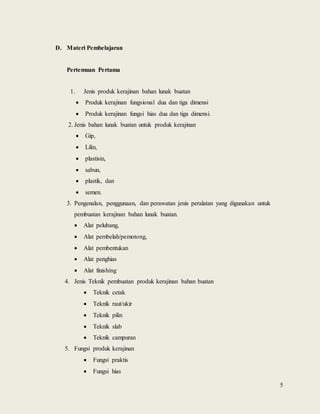 5
D. Materi Pembelajaran
Pertemuan Pertama
1. Jenis produk kerajinan bahan lunak buatan
 Produk kerajinan fungsional dua dan tiga dimensi
 Produk kerajinan fungsi hias dua dan tiga dimensi.
2. Jenis bahan lunak buatan untuk produk kerajinan
 Gip,
 Lilin,
 plastisin,
 sabun,
 plastik, dan
 semen.
3. Pengenalan, penggunaan, dan perawatan jenis peralatan yang digunakan untuk
pembuatan kerajinan bahan lunak buatan.
 Alat pelubang,
 Alat pembelah/pemotong,
 Alat pembentukan
 Alat penghias
 Alat finishing
4. Jenis Teknik pembuatan produk kerajinan bahan buatan
 Teknik cetak
 Teknik raut/ukir
 Teknik pilin
 Teknik slab
 Teknik campuran
5. Fungsi produk kerajinan
 Fungsi praktis
 Fungsi hias
 