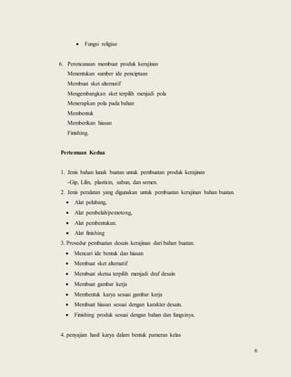 6
 Fungsi religius
6. Perencanaan membuat produk kerajinan
Menentukan sumber ide penciptaan
Membuat sket alternatif
Mengembangkan sket terpilih menjadi pola
Menerapkan pola pada bahan
Membentuk
Memberikan hiasan
Finishing.
Pertemuan Kedua
1. Jenis bahan lunak buatan untuk pembuatan produk kerajinan
-Gip, Lilin, plastisin, sabun, dan semen.
2. Jenis peralatan yang digunakan untuk pembuatan kerajinan bahan buatan.
 Alat pelubang,
 Alat pembelah/pemotong,
 Alat pembentukan.
 Alat finishing
3. Prosedur pembuatan desain kerajinan dari bahan buatan.
 Mencari ide bentuk dan hiasan
 Membuat sket alternatif
 Membuat sketsa terpilih menjadi draf desain
 Membuat gambar kerja
 Membentuk karya sesuai gambar kerja
 Membuat hiasan sesuai dengan karakter desain.
 Finishing produk sesuai dengan bahan dan fungsinya.
4. penyajian hasil karya dalam bentuk pameran kelas
 